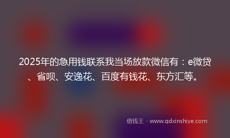 2025年的急用钱联系我当场放款微信有：e微贷、省呗、安逸花、百度有钱花、东方汇等。