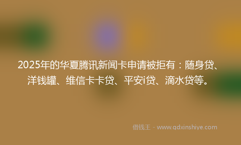 2025年的华夏腾讯新闻卡申请被拒有：随身贷、洋钱罐、维信卡卡贷、平安i贷、滴水贷等。