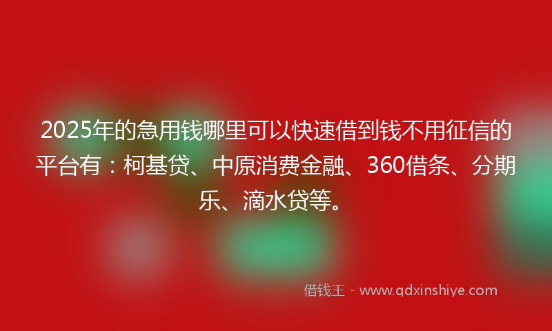 2025年的急用钱哪里可以快速借到钱不用征信的平台有：柯基贷、中原消费金融、360借条、分期乐、滴水贷等。