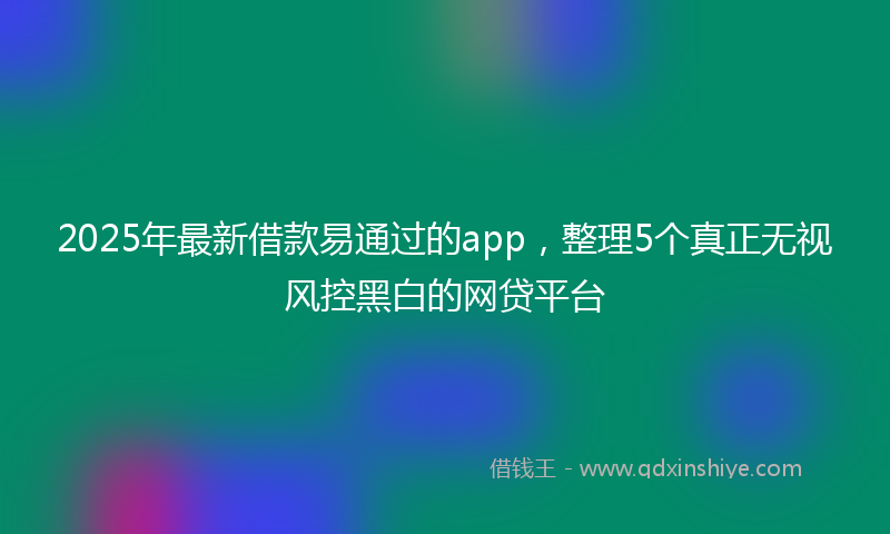 2025年最新借款易通过的app，整理5个真正无视风控黑白的网贷平台