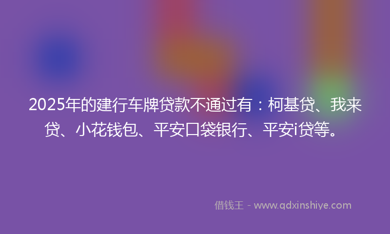 2025年的建行车牌贷款不通过有：柯基贷、我来贷、小花钱包、平安口袋银行、平安i贷等。
