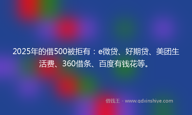 2025年的借500被拒有：e微贷、好期贷、美团生活费、360借条、百度有钱花等。