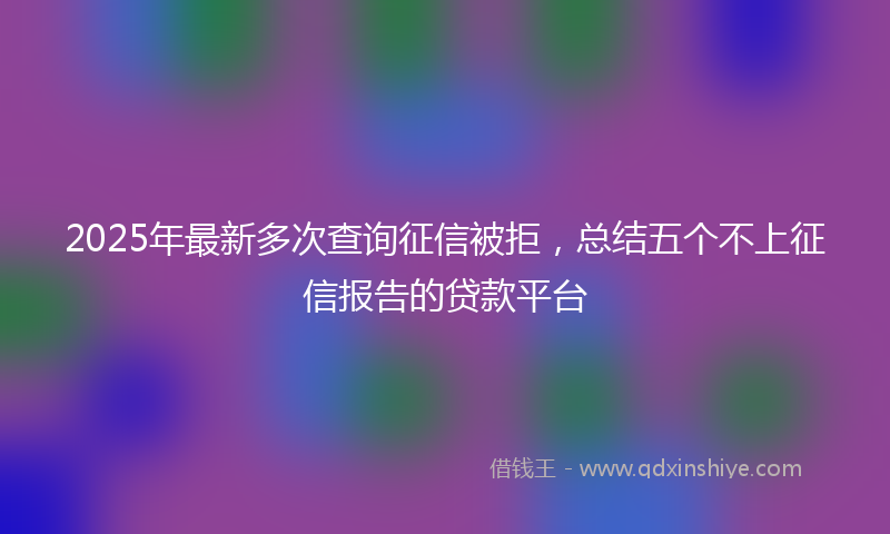 2025年最新多次查询征信被拒，总结五个不上征信报告的贷款平台