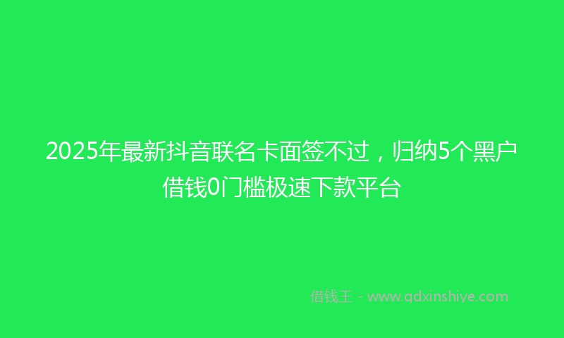 2025年最新抖音联名卡面签不过，归纳5个黑户借钱0门槛极速下款平台