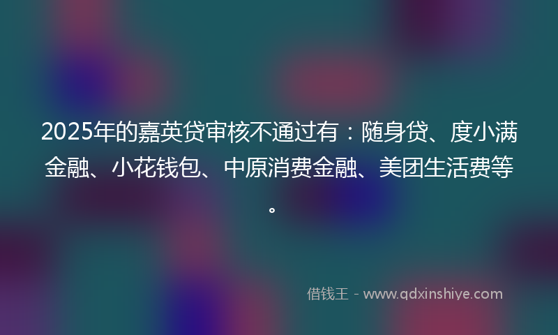 2025年的嘉英贷审核不通过有：随身贷、度小满金融、小花钱包、中原消费金融、美团生活费等。