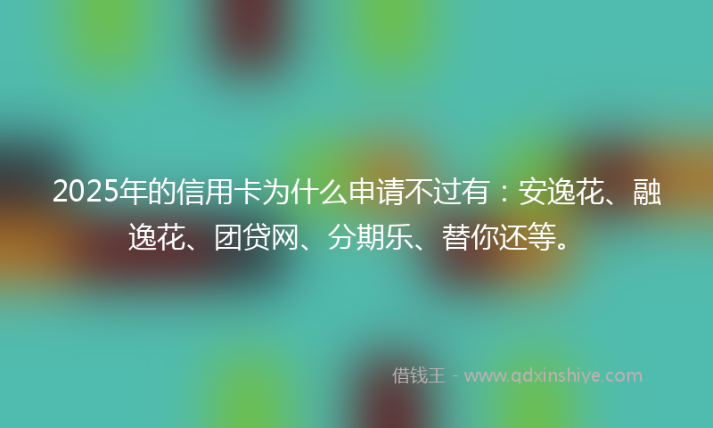 2025年的信用卡为什么申请不过有：安逸花、融逸花、团贷网、分期乐、替你还等。