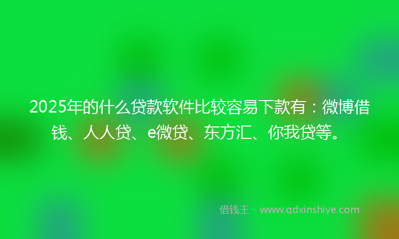 2025年的什么贷款软件比较容易下款有：微博借钱、人人贷、e微贷、东方汇、你我贷等。