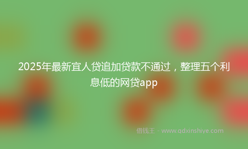 2025年最新宜人贷追加贷款不通过，整理五个利息低的网贷app