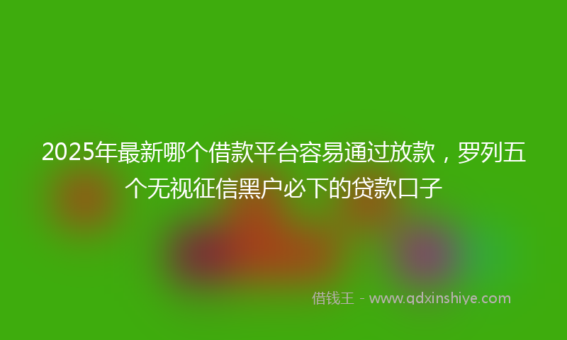 2025年最新哪个借款平台容易通过放款，罗列五个无视征信黑户必下的贷款口子