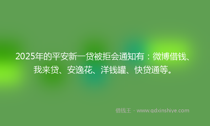2025年的平安新一贷被拒会通知有：微博借钱、我来贷、安逸花、洋钱罐、快贷通等。