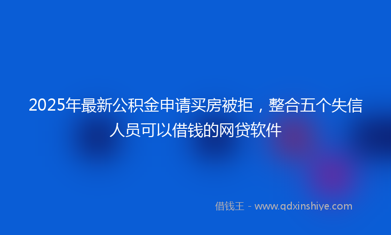 2025年最新公积金申请买房被拒，整合五个失信人员可以借钱的网贷软件