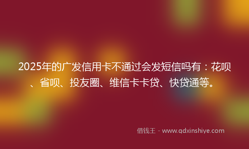 2025年的广发信用卡不通过会发短信吗有：花呗、省呗、投友圈、维信卡卡贷、快贷通等。