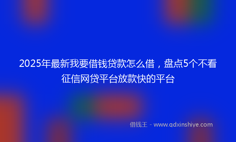 2025年最新我要借钱贷款怎么借，盘点5个不看征信网贷平台放款快的平台