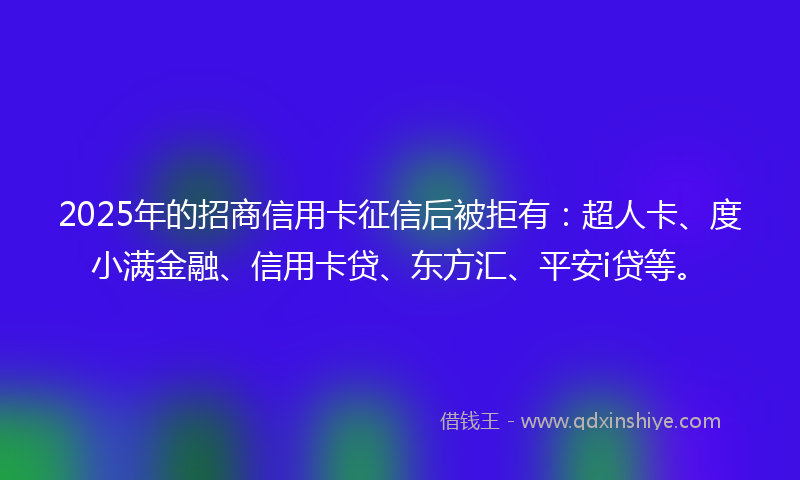 2025年的招商信用卡征信后被拒有：超人卡、度小满金融、信用卡贷、东方汇、平安i贷等。
