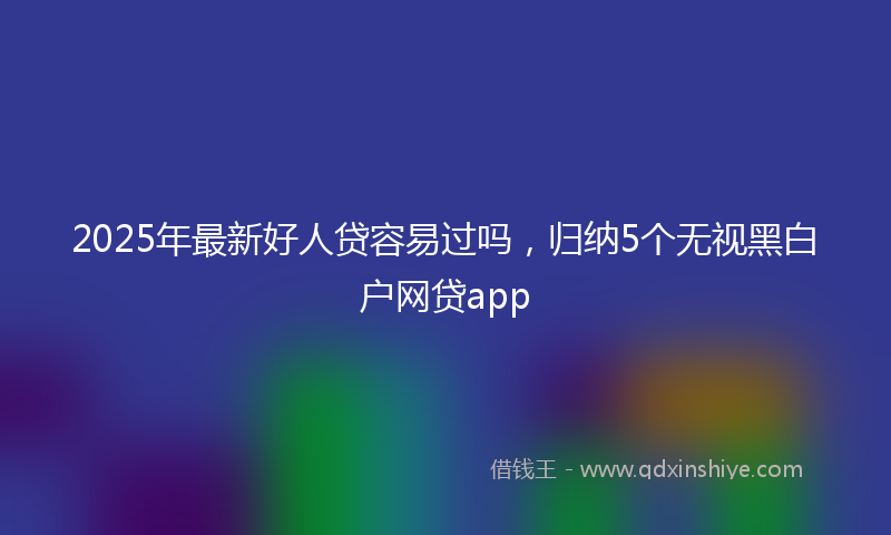 2025年最新好人贷容易过吗，归纳5个无视黑白户网贷app