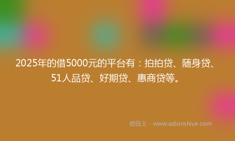 2025年的借5000元的平台有：拍拍贷、随身贷、51人品贷、好期贷、惠商贷等。