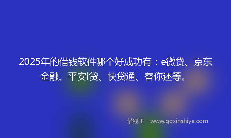 2025年的借钱软件哪个好成功有：e微贷、京东金融、平安i贷、快贷通、替你还等。