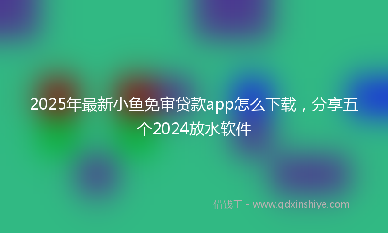 2025年最新小鱼免审贷款app怎么下载，分享五个2024放水软件