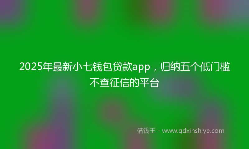 2025年最新小七钱包贷款app，归纳五个低门槛不查征信的平台