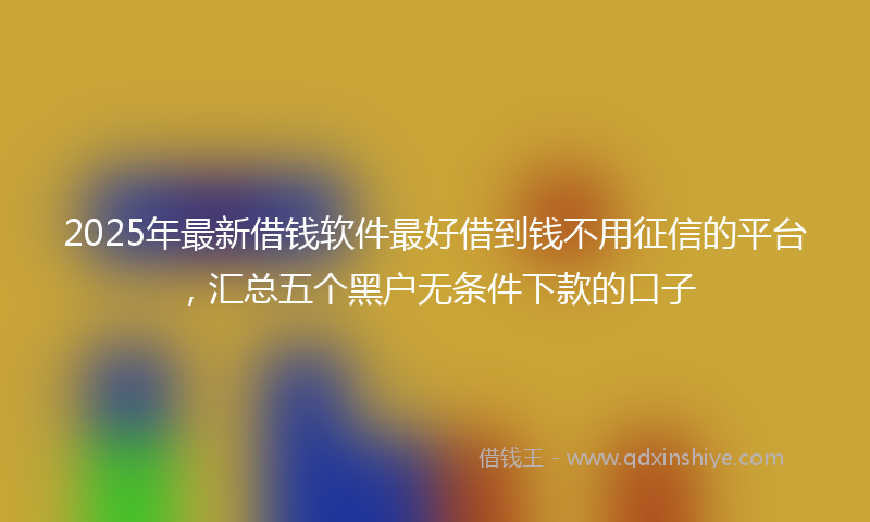 2025年最新借钱软件最好借到钱不用征信的平台，汇总五个黑户无条件下款的口子