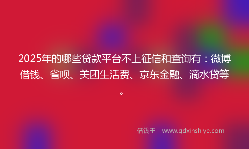 2025年的哪些贷款平台不上征信和查询有：微博借钱、省呗、美团生活费、京东金融、滴水贷等。