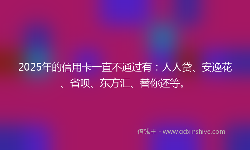 2025年的信用卡一直不通过有：人人贷、安逸花、省呗、东方汇、替你还等。