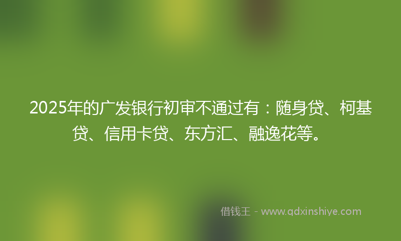 2025年的广发银行初审不通过有：随身贷、柯基贷、信用卡贷、东方汇、融逸花等。