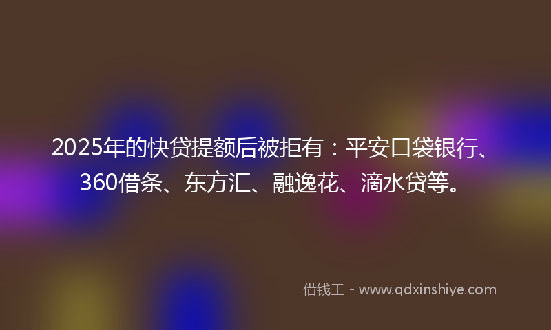 2025年的快贷提额后被拒有：平安口袋银行、360借条、东方汇、融逸花、滴水贷等。