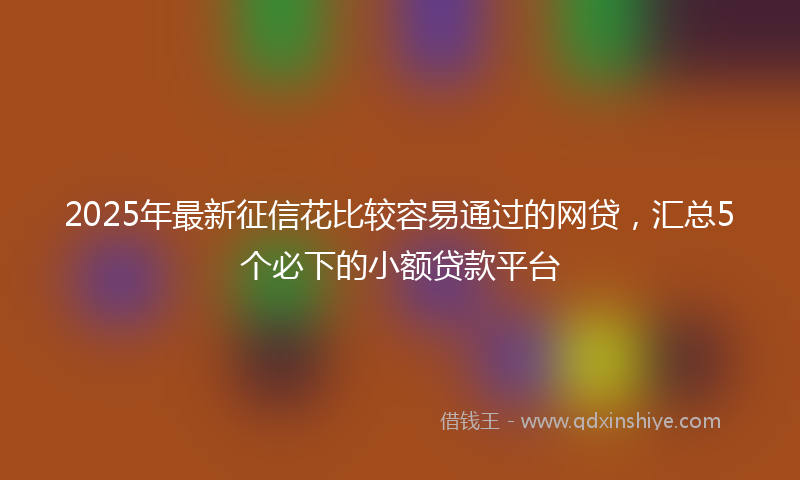 2025年最新征信花比较容易通过的网贷，汇总5个必下的小额贷款平台