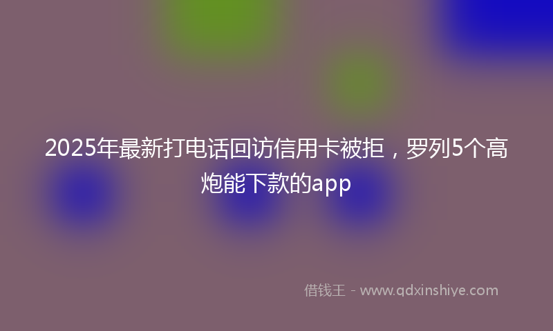 2025年最新打电话回访信用卡被拒，罗列5个高炮能下款的app