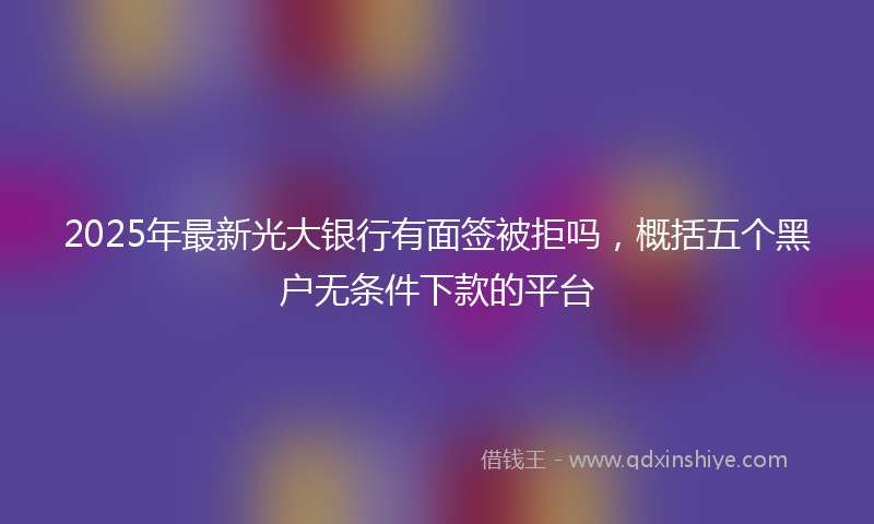 2025年最新光大银行有面签被拒吗，概括五个黑户无条件下款的平台