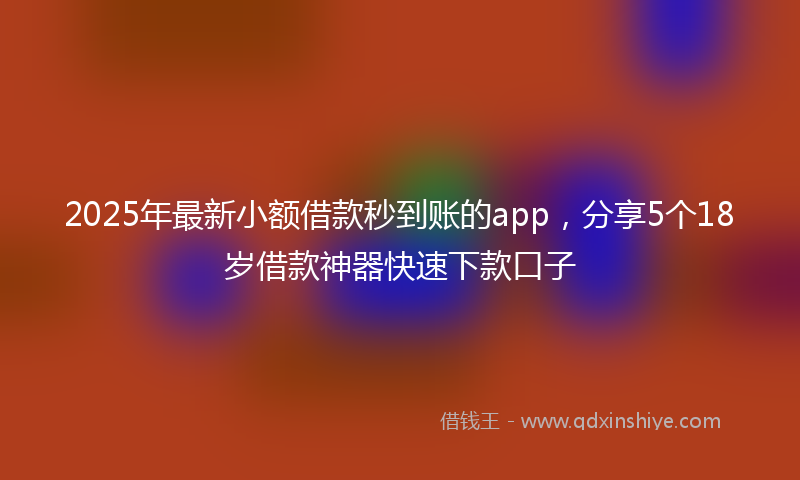 2025年最新小额借款秒到账的app，分享5个18岁借款神器快速下款口子