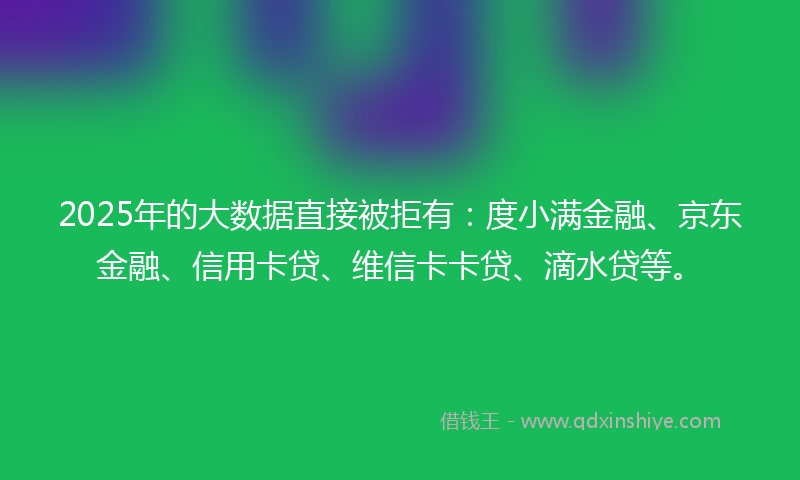 2025年的大数据直接被拒有：度小满金融、京东金融、信用卡贷、维信卡卡贷、滴水贷等。