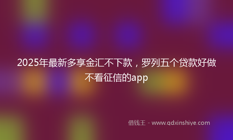 2025年最新多享金汇不下款，罗列五个贷款好做不看征信的app