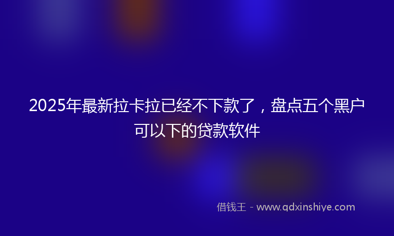 2025年最新拉卡拉已经不下款了，盘点五个黑户可以下的贷款软件