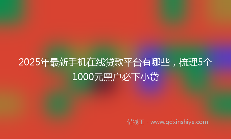 2025年最新手机在线贷款平台有哪些，梳理5个1000元黑户必下小贷