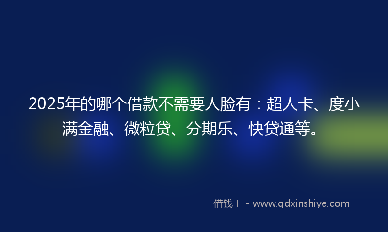 2025年的哪个借款不需要人脸有：超人卡、度小满金融、微粒贷、分期乐、快贷通等。