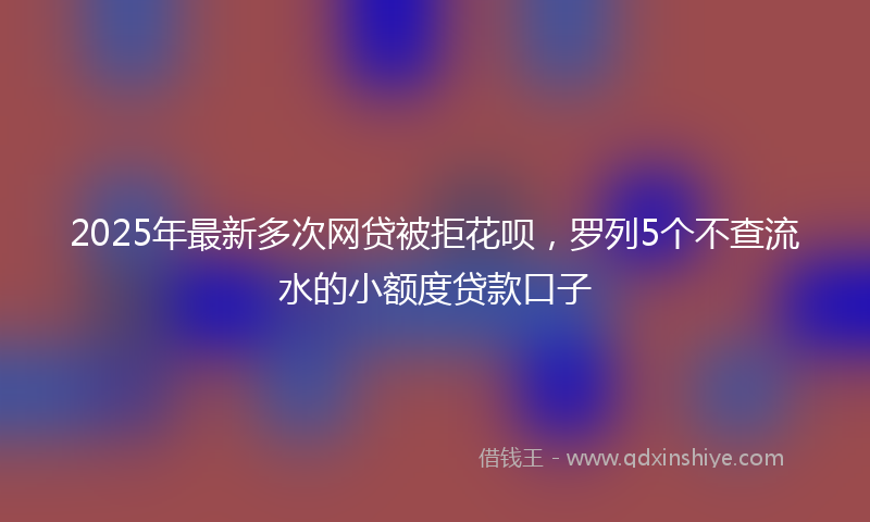 2025年最新多次网贷被拒花呗，罗列5个不查流水的小额度贷款口子