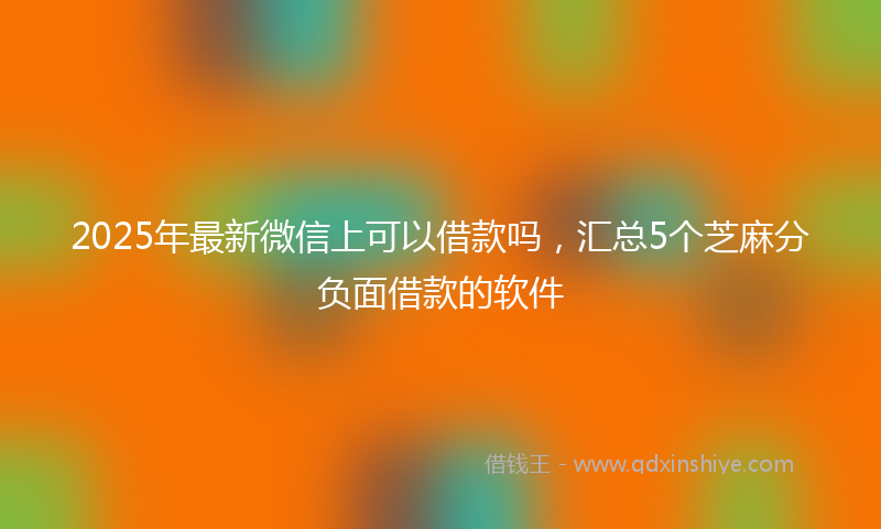 2025年最新微信上可以借款吗，汇总5个芝麻分负面借款的软件