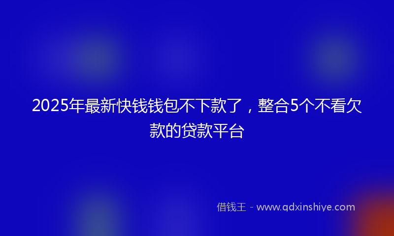 2025年最新快钱钱包不下款了，整合5个不看欠款的贷款平台