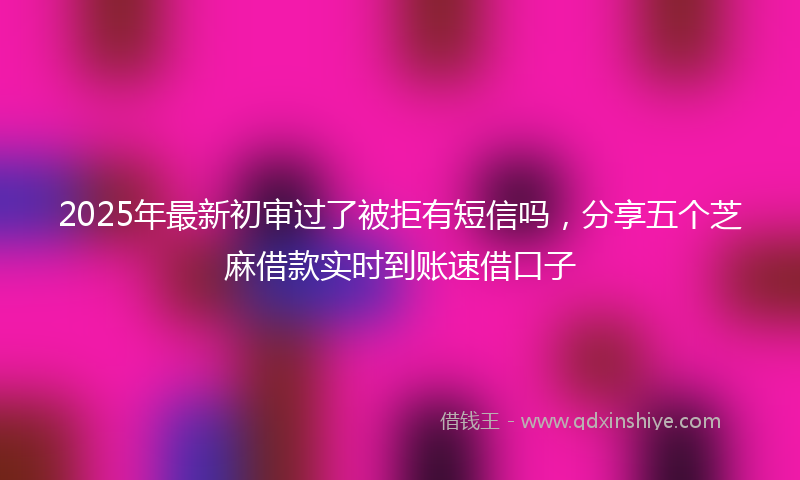 2025年最新初审过了被拒有短信吗，分享五个芝麻借款实时到账速借口子