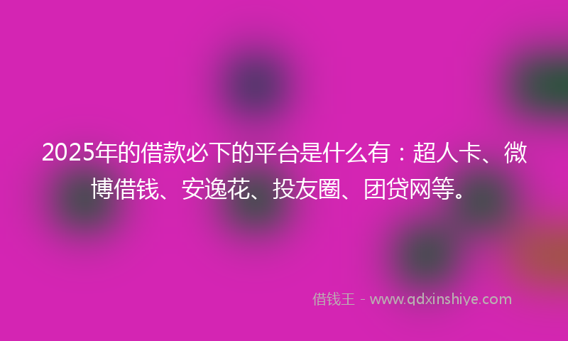 2025年的借款必下的平台是什么有：超人卡、微博借钱、安逸花、投友圈、团贷网等。