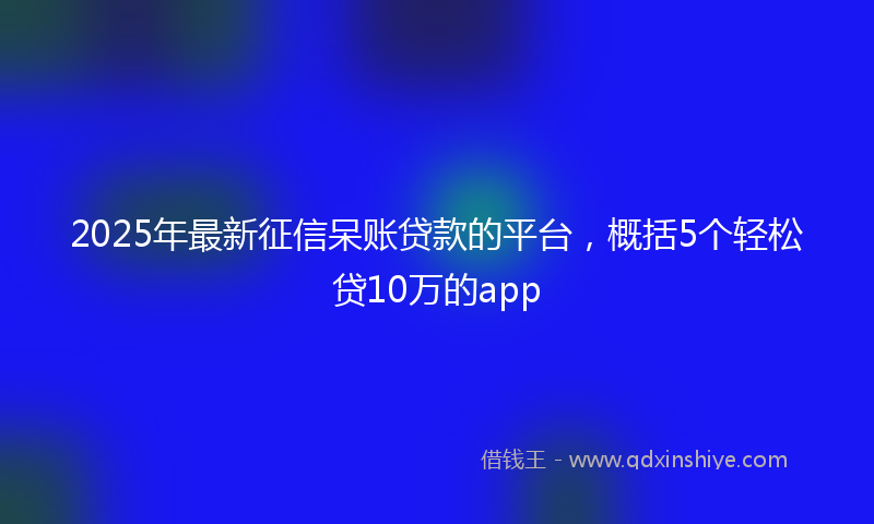 2025年最新征信呆账贷款的平台，概括5个轻松贷10万的app