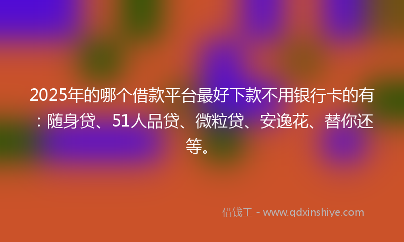 2025年的哪个借款平台最好下款不用银行卡的有：随身贷、51人品贷、微粒贷、安逸花、替你还等。