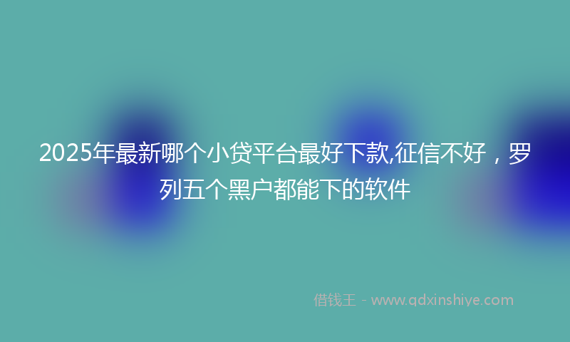 2025年最新哪个小贷平台最好下款,征信不好，罗列五个黑户都能下的软件