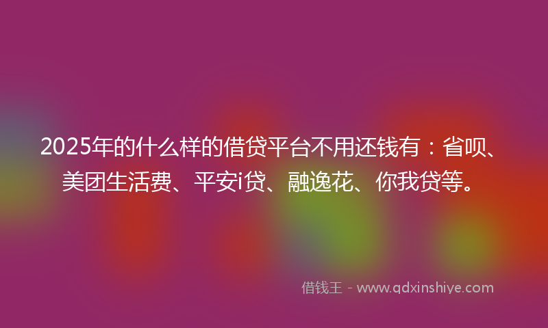 2025年的什么样的借贷平台不用还钱有：省呗、美团生活费、平安i贷、融逸花、你我贷等。