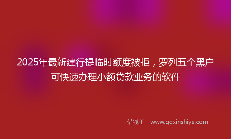 2025年最新建行提临时额度被拒，罗列五个黑户可快速办理小额贷款业务的软件