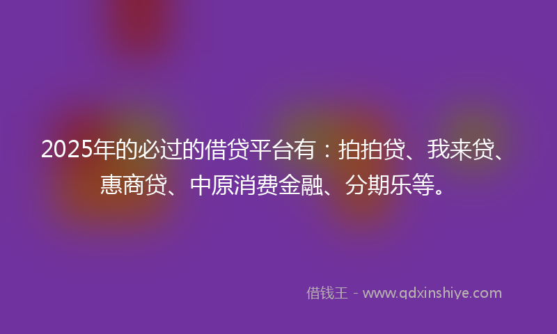 2025年的必过的借贷平台有：拍拍贷、我来贷、惠商贷、中原消费金融、分期乐等。
