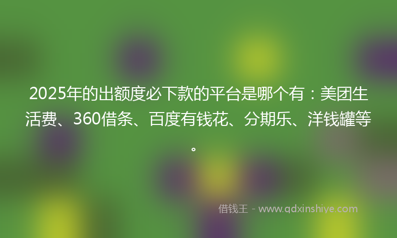 2025年的出额度必下款的平台是哪个有：美团生活费、360借条、百度有钱花、分期乐、洋钱罐等。