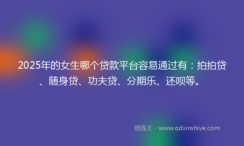 2025年的女生哪个贷款平台容易通过有：拍拍贷、随身贷、功夫贷、分期乐、还呗等。